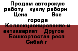 Продам авторскую работу - куклу-реборн › Цена ­ 27 000 - Все города Коллекционирование и антиквариат » Другое   . Башкортостан респ.,Сибай г.